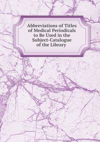 Abbreviations of Titles of Medical Periodicals to Be Used in the Subject-Catalogue of the Library .
