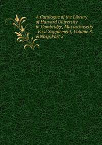 A Catalogue of the Library of Harvard University in Cambridge, Massachusetts . First Supplement, Volume 3,&amp;Nbsp;Part 2