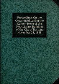 Proceedings On the Occasion of Laying the Corner-Stone of the New Library Building of the City of Boston: November 28, 1888