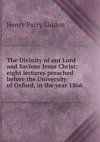 The Divinity of our Lord and Saviour Jesus Christ: eight lectures preached before the University of Oxford, in the year 1866