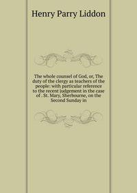 The whole counsel of God, or, The duty of the clergy as teachers of the people: with particular reference to the recent judgement in the case of . St. Mary, Sherbourne, on the Second Sunday in