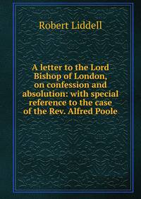 A letter to the Lord Bishop of London, on confession and absolution: with special reference to the case of the Rev. Alfred Poole