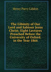 The Gibinity of Our Lord and Sabiour Jesus Christ; Eight Lectures Preached Before the University of Oxford. in the Year 1866