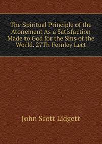 The Spiritual Principle of the Atonement As a Satisfaction Made to God for the Sins of the World. 27Th Fernley Lect