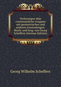 Vorlesungen uber continuierliche Gruppen mit geometrischen und anderen Anwendungen. Bearb. und hrsg. von Georg Scheffers (German Edition)