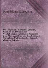 Die Projections-Kunst Fur Schulen, Familien Und Offentliche Vorstellungen: Nebst Einer Anleitung Zum Malen Auf Glas Und Beschreibung Optischer, . Und Electrischer Versuche (German Edition)