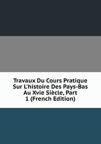Travaux Du Cours Pratique Sur L'histoire Des Pays-Bas Au Xvie Si?cle, Part 1 (French Edition)