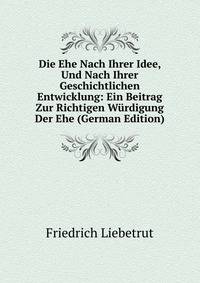 Die Ehe Nach Ihrer Idee, Und Nach Ihrer Geschichtlichen Entwicklung: Ein Beitrag Zur Richtigen Wurdigung Der Ehe (German Edition)