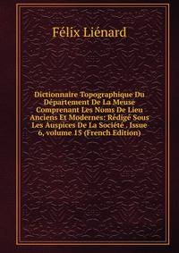 Dictionnaire Topographique Du D?partement De La Meuse Comprenant Les Noms De Lieu Anciens Et Modernes: R?dig? Sous Les Auspices De La Soci?t? . Issue 6, volume 15 (French Edition)