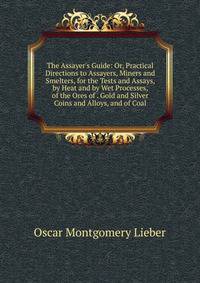 The Assayer's Guide: Or, Practical Directions to Assayers, Miners and Smelters, for the Tests and Assays, by Heat and by Wet Processes, of the Ores of . Gold and Silver Coins and Alloys, and of Coal