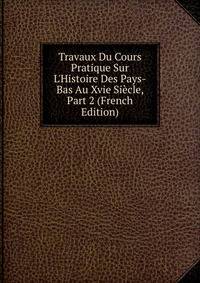 Travaux Du Cours Pratique Sur L'Histoire Des Pays-Bas Au Xvie Si?cle, Part 2 (French Edition)