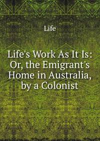 Life's Work As It Is: Or, the Emigrant's Home in Australia, by a Colonist