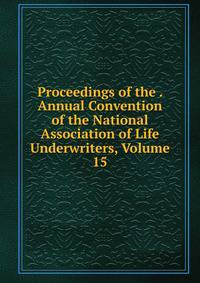 Proceedings of the . Annual Convention of the National Association of Life Underwriters, Volume 15