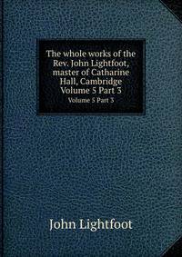 The whole works of the Rev. John Lightfoot, master of Catharine Hall, Cambridge. Volume 5 Part 3