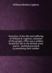 Narrative of the life and suffering of William B. Lighton. (minister of the gospel.) Who was a soldier, bound for life in the British army and in . method practised in punishing their soldier