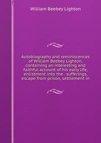 Autobiography and reminiscences of William Beebey Lighton, containing an interesting and faithful account of his early life, enlistment into the . sufferings, escape from prison, settlement in