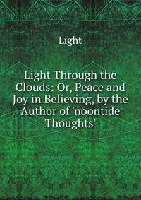 Light Through the Clouds: Or, Peace and Joy in Believing, by the Author of 'noontide Thoughts'.