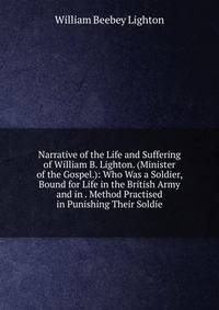 Narrative of the Life and Suffering of William B. Lighton. (Minister of the Gospel.): Who Was a Soldier, Bound for Life in the British Army and in . Method Practised in Punishing Their Soldie