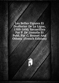 Les Belles Figures Et Drolleries De La Ligue, 1589-1600, Recueillies Par P. De L'estoile Et Publ. Par G. Brunet And Others. (French Edition)