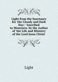 Light from the Sanctuary for 'the Cloudy and Dark Day: ' Inscribed to Mourners. by the Author of 'the Life and Ministry of the Lord Jesus Christ'.