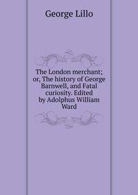 The London merchant; or, The history of George Barnwell, and Fatal curiosity. Edited by Adolphus William Ward