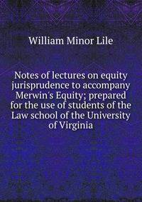 Notes of lectures on equity jurisprudence to accompany Merwin's Equity; prepared for the use of students of the Law school of the University of Virginia