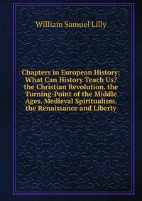 Chapters in European History: What Can History Teach Us? the Christian Revolution. the Turning-Point of the Middle Ages. Medieval Spiritualism. the Renaissance and Liberty