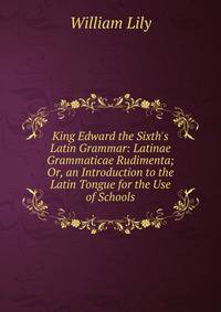 King Edward the Sixth's Latin Grammar: Latinae Grammaticae Rudimenta; Or, an Introduction to the Latin Tongue for the Use of Schools