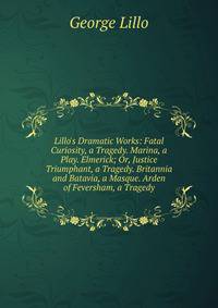Lillo's Dramatic Works: Fatal Curiosity, a Tragedy. Marina, a Play. Elmerick; Or, Justice Triumphant, a Tragedy. Britannia and Batavia, a Masque. Arden of Feversham, a Tragedy