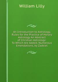 An Introduction to Astrology, Rules for the Practice of Horary Astrology An Abstract of Christian Astrology: To Which Are Added, Numerous Emendations, by Zadkiel