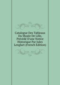 Catalogue Des Tableaux Du Mus?e De Lille, Pr?c?d? D'une Notice Historique Par Jules Lenglart (French Edition)