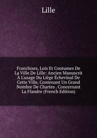 Franchises, Lois Et Coutumes De La Ville De Lille: Ancien Manuscrit ? L'usage Du Li?ge ?chevinal De Cette Ville, Contenant Un Grand Nombre De Chartes . Concernant La Flandre (French Edition)