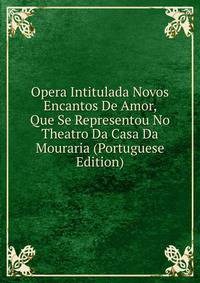 Opera Intitulada Novos Encantos De Amor, Que Se Representou No Theatro Da Casa Da Mouraria (Portuguese Edition)