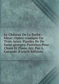 Le Chateau De La Barbe-bleue; Opera-comique En Trois Actes. Paroles De De Saint-georges. Partition Pour Chant Et Piano Arr. Par A. Garaude (French Edition)