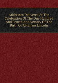 Addresses Delivered At The Celebration Of The One Hundred And Fourth Anniversary Of The Birth Of Abraham Lincoln