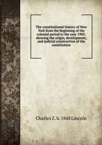 The constitutional history of New York from the beginning of the colonial period to the year 1905: showing the origin, development, and judicial construction of the constitution