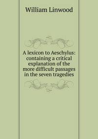 A lexicon to Aeschylus: containing a critical explanation of the more difficult passages in the seven tragedies
