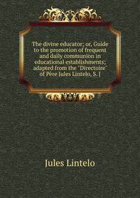 The divine educator; or, Guide to the promotion of frequent and daily communion in educational establishments; adapted from the "Directoire" of P?re Jules Lintelo, S. J.