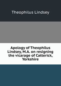 Apology of Theophilus Lindsey, M.A. on resigning the vicarage of Catterick, Yorkshire