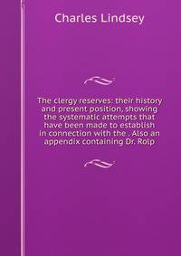 The clergy reserves: their history and present position, showing the systematic attempts that have been made to establish in connection with the . Also an appendix containing Dr. Rolp