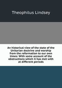 An historical view of the state of the Unitarian doctrine and worship from the reformation to our own times: With some account of the obstructions which it has met with at different periods