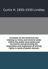 A treatise on the American law relating to mines and mineral lands within the public land states and territories and governing the acquisition and enjoyment of mining rights in lands of public domain