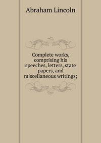 Complete works, comprising his speeches, letters, state papers, and miscellaneous writings;
