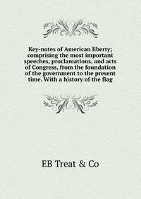 Key-notes of American liberty; comprising the most important speeches, proclamations, and acts of Congress, from the foundation of the government to the present time. With a history of the flag