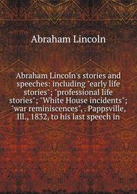 Abraham Lincoln's stories and speeches: including "early life stories"; "professional life stories"; "White House incidents"; "war reminiscences", . Pappsville, Ill., 1832, to his last speech in