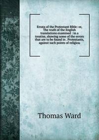Errata of the Protestant Bible: or, The truth of the English translations examined : in a treatise, showing some of the errors that are to be found in . Protestants, against such points of religiou