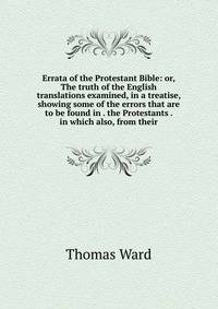 Errata of the Protestant Bible: or, The truth of the English translations examined, in a treatise, showing some of the errors that are to be found in . the Protestants . in which also, from their