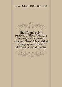 The life and public services of Hon. Abraham Lincoln, with a portrait on steel. To which is added a biographical sketch of Hon. Hannibal Hamlin