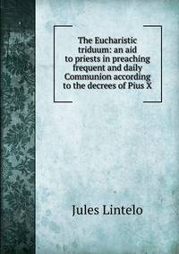 The Eucharistic triduum: an aid to priests in preaching frequent and daily Communion according to the decrees of Pius X