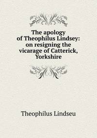 The apology of Theophilus Lindsey: on resigning the vicarage of Catterick, Yorkshire